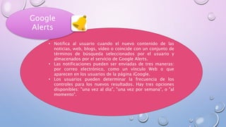 • Notifica al usuario cuando el nuevo contenido de las
noticias, web, blogs, vídeo o coincide con un conjunto de
términos de búsqueda seleccionados por el usuario y
almacenados por el servicio de Google Alerts.
• Las notificaciones pueden ser enviadas de tres maneras:
por correo electrónico, como un vínculo Web o que
aparecen en los usuarios de la página iGoogle.
• Los usuarios pueden determinar la frecuencia de los
controles para los nuevos resultados. Hay tres opciones
disponibles: "una vez al día", "una vez por semana", o "al
momento".
Google
Alerts
 