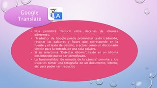 • Nos permitirá traducir entre decenas de idiomas
diferentes.
• Traductor de Google puede pronunciar texto traducido,
resaltar las palabras y frases que corresponde en la
fuente y el texto de destino, y actuar como un diccionario
simple para la entrada de una sola palabra.
• Si se selecciona "Detectar idioma", texto en un idioma
desconocido puede ser identificado.
• La funcionalidad 'de entrada de la cámara' permite a los
usuarios tomar una fotografía de un documento, letrero,
etc para poder ser traducido
Google
Translate
 