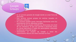 • Es un servicio gratuito de Google donde se crean foros de
discusión.
• Este servicio incluye grupos de noticias basados en
intereses comunes.
• los usuarios pueden enviar mensajes fácilmente entre los
participantes de los diferentes grupos.
• cada uno de los grupos contiene las direcciones de email
de sus miembros, lo que nos permite a posteriori enviar
un correo electrónico a todos los participantes utilizando
la dirección única del grupo.
• necesitamos un usuario de Google y tener los
conocimiento básicos de cómo funciona un foro.
Google
Groups
 