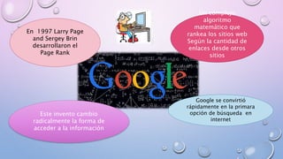 En 1997 Larry Page
and Sergey Brin
desarrollaron el
Page Rank
Un complejo
algoritmo
matemático que
rankea los sitios web
Según la cantidad de
enlaces desde otros
sitios
Este invento cambio
radicalmente la forma de
acceder a la información
Google se convirtió
rápidamente en la primara
opción de búsqueda en
internet
 