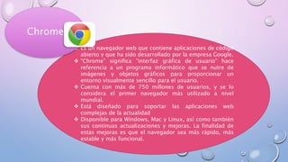  Es un navegador web que contiene aplicaciones de código
abierto y que ha sido desarrollado por la empresa Google.
 “Chrome” significa “interfaz gráfica de usuario” hace
referencia a un programa informático que se nutre de
imágenes y objetos gráficos para proporcionar un
entorno visualmente sencillo para el usuario.
 Cuenta con más de 750 millones de usuarios, y se lo
considera el primer navegador más utilizado a nivel
mundial.
 Está diseñado para soportar las aplicaciones web
complejas de la actualidad
 Disponible para Windows, Mac y Linux, así como también
sus continuas actualizaciones y mejoras. La finalidad de
estas mejoras es que el navegador sea más rápido, más
estable y más funcional.
Chrome
 