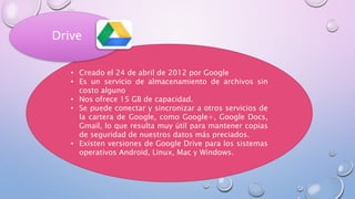 • Creado el 24 de abril de 2012 por Google
• Es un servicio de almacenamiento de archivos sin
costo alguno
• Nos ofrece 15 GB de capacidad.
• Se puede conectar y sincronizar a otros servicios de
la cartera de Google, como Google+, Google Docs,
Gmail, lo que resulta muy útil para mantener copias
de seguridad de nuestros datos más preciados.
• Existen versiones de Google Drive para los sistemas
operativos Android, Linux, Mac y Windows.
Drive
 