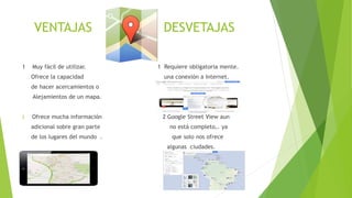 VENTAJAS DESVETAJAS
1 Muy fácil de utilizar. 1 Requiere obligatoria mente.
Ofrece la capacidad una conexión a Internet.
de hacer acercamientos o
Alejamientos de un mapa.
2 Ofrece mucha información 2 Google Street View aun
adicional sobre gran parte no está completo,. ya
de los lugares del mundo . que solo nos ofrece
algunas ciudades.
 