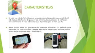 CARACTERISTICAS
 En India con más de 1,2 millones de personas se actualizo google maps para Android
2.2. Incluye el la función de guía por voz. Asimismo, la visualización de tráfico en
vivo con tiempos de viaje estimados están disponibles para el móvil y la PC.
 Nueva Zelanda añade una gran red de vías para andar en bicicleta y la optimización de
map maker Los usuarios pueden colaborar a encontrar nuevas rutas, las cuales podrán
ser aprobadas en Google Maps y Google Earth.
 