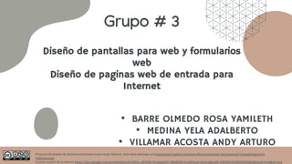 Diseño de pantallas para web y formularios
web
Diseño de paginas web de entrada para
Internet
Grupo # 3
• BARRE OLMEDO ROSA YAMILETH
• MEDINA YELA ADALBERTO
• VILLAMAR ACOSTA ANDY ARTURO
Proyecto de Diseño de Sistemas Informáticos por Andy Villamar. Este obra está bajo una licencia de Creative Commons Reconocimiento-NoComercial-CompartirIgual 4.0
Internacional.
Creado a partir de la obra en https://docs.google.com/presentation/d/18O5v_qfVObD-0l1a4qwjH2-vBMQ2bD-E/edit?usp=sharing&ouid=108459245398259258823&rtpof=true&sd=true
 