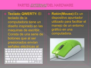  Teclado QWERTY: El
teclado de la
computadora tiene un
diseño inspirado en las
maquinas de escribir.
Consta de una serie de
botones que al ser
presionados envían
señales eléctricas al
computador.
 Ratón(Mouse):Es un
dispositivo apuntador
utilizado para facilitar el
manejo de un entorno
gráfico en una
computadora.
 