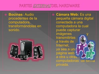  Bocinas: Audio
procedentes de la
computadora,
transformándolas en
sonido.
 Cámara Web: Es una
pequeña cámara digital
conectada a una
computadora la cual
puede capturar
imágenes y
transmitirlas
a través de
Internet,
ya sea a una
página web o
a otra u otras
computadoras de forma
privada.
 