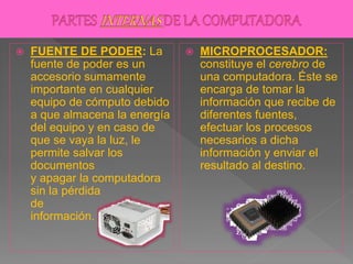  FUENTE DE PODER: La
fuente de poder es un
accesorio sumamente
importante en cualquier
equipo de cómputo debido
a que almacena la energía
del equipo y en caso de
que se vaya la luz, le
permite salvar los
documentos
y apagar la computadora
sin la pérdida
de
información.
 MICROPROCESADOR:
constituye el cerebro de
una computadora. Éste se
encarga de tomar la
información que recibe de
diferentes fuentes,
efectuar los procesos
necesarios a dicha
información y enviar el
resultado al destino.
 