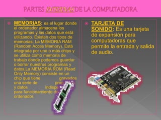  MEMORIAS: es el lugar donde
el ordenador almacena los
programas y las datos que está
utilizando. Existen dos tipos de
memorias: La MEMORIA RAM
(Random Acces Memory). Está
integrada por uno o más chips y
se utiliza como memoria de
trabajo donde podemos guardar
o borrar nuestros programas y
datos,La MEMORIA ROM (Read
Only Memory) consiste en un
chip que tiene gravados
una serie de programas
y datos indispensables
para funcionamiento del
ordenador.
 TARJETA DE
SONIDO: Es una tarjeta
de expansión para
computadoras que
permite la entrada y salida
de audio.
 