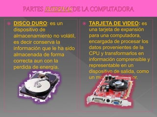  DISCO DURO: es un
dispositivo de
almacenamiento no volátil,
es decir conserva la
información que le ha sido
almacenada de forma
correcta aun con la
perdida de energía.
 TARJETA DE VIDEO: es
una tarjeta de expansión
para una computadora,
encargada de procesar los
datos provenientes de la
CPU y transformarlos en
información comprensible y
representable en un
dispositivo de salida, como
un monitor o televisor.
 