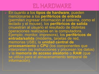  En cuanto a los tipos de hardware, pueden
mencionarse a los periféricos de entrada
(permiten ingresar información al sistema, como el
teclado y el mouse), los periféricos de salida
(muestran al usuario el resultado de distintas
operaciones realizadas en la computadora.
Ejemplo: monitor, impresora), los periféricos de
entrada/salida (módems, tarjetas de red,
memorias USB), la unidad central de
procesamiento o CPU (los componentes que
interpretan las instrucciones y procesan los datos)
y la memoria de acceso aleatorio o RAM (que
se utiliza para el almacenamiento temporal de
información).
 