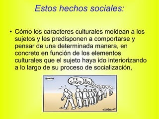 Estos hechos sociales:
● Cómo los caracteres culturales moldean a los
sujetos y les predisponen a comportarse y
pensar de una determinada manera, en
concreto en función de los elementos
culturales que el sujeto haya ido interiorizando
a lo largo de su proceso de socialización,
 