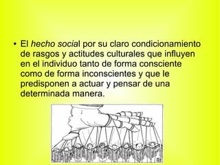 ● El hecho social por su claro condicionamiento
de rasgos y actitudes culturales que influyen
en el individuo tanto de forma consciente
como de forma inconscientes y que le
predisponen a actuar y pensar de una
determinada manera.
 