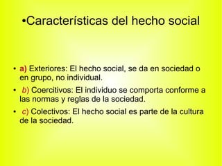 ●Características del hecho social
● a) Exteriores: El hecho social, se da en sociedad o
en grupo, no individual.
● b) Coercitivos: El individuo se comporta conforme a
las normas y reglas de la sociedad.
● c) Colectivos: El hecho social es parte de la cultura
de la sociedad.
 