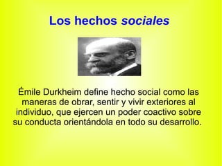 Los hechos sociales
Émile Durkheim define hecho social como las
maneras de obrar, sentir y vivir exteriores al
individuo, que ejercen un poder coactivo sobre
su conducta orientándola en todo su desarrollo.
 
