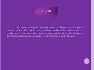 Misión 	“Un mundo de sabores” será una  fusión de heladería  & café  para el disfrute  de los niños, adolecentes y adultos , en donde la primera meta será  brindar un servicios de calidad  con la mayor variedad de helados, juegos en combinación de buena música actual y contemporánea al gusto de todos”.