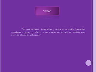 Visión 	“Ser una empresa  innovadora y única en su estilo, buscando entretener , recrear  y ofrece  a sus clientes un servicio de calidad, con personal altamente calificado”.