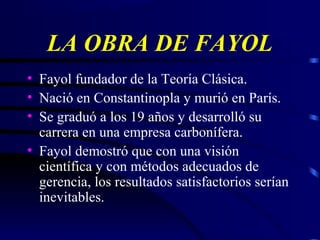 LA OBRA DE FAYOL
• Fayol fundador de la Teoría Clásica.
• Nació en Constantinopla y murió en París.
• Se graduó a los 19 años y desarrolló su
carrera en una empresa carbonífera.
• Fayol demostró que con una visión
científica y con métodos adecuados de
gerencia, los resultados satisfactorios serían
inevitables.
 