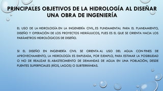 PRINCIPALES OBJETIVOS DE LA HIDROLOGÍA AL DISEÑAR
UNA OBRA DE INGENIERÍA
EL USO DE LA HIDROLOGÍA EN LA INGENIERÍA CIVIL, ES FUNDAMENTAL PARA EL PLANEAMIENTO,
DISEÑO Y OPERACIÓN DE LOS PROYECTOS HIDRÁULICOS, PUES ES EL QUE SE ORIENTA HACIA LOS
PARÁMETROS HIDROLÓGICOS DE DISEÑO.
SI EL DISEÑO EN INGENIERÍA CIVIL SE ORIENTA AL USO DEL AGUA CON FINES DE
APROVECHAMIENTO, LA HIDROLOGÍA ES EMPLEADA, POR EJEMPLO, PARA ESTIMAR LA POSIBILIDAD
O NO DE REALIZAR EL ABASTECIMIENTO DE DEMANDAS DE AGUA EN UNA POBLACIÓN, DESDE
FUENTES SUPERFICIALES (RÍOS, LAGOS) O SUBTERRÁNEAS.
 