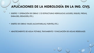 APLICACIONES DE LA HIDROLOGÍA EN LA ING. CIVIL
• DISEÑO Y OPERACIÓN DE OBRAS Y/O ESTRUCTURAS HIDRÁULICAS (AZUDES, DIQUES, PRESAS,
EMBALSES, DESAGÜES, ETC.)
• DISEÑO DE OBRAS VIALES (ALCANTARILLAS, PUENTES, ETC.)
• ABASTECIMIENTO DE AGUA POTABLE, TRATAMIENTO Y EVACUACIÓN DE AGUAS RESIDUALES
 