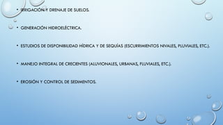 • IRRIGACIÓN Y DRENAJE DE SUELOS.
• GENERACIÓN HIDROELÉCTRICA.
• ESTUDIOS DE DISPONIBILIDAD HÍDRICA Y DE SEQUÍAS (ESCURRIMIENTOS NIVALES, PLUVIALES, ETC.).
• MANEJO INTEGRAL DE CRECIENTES (ALUVIONALES, URBANAS, FLUVIALES, ETC.).
• EROSIÓN Y CONTROL DE SEDIMENTOS.
 