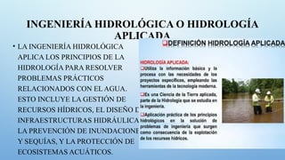 INGENIERÍA HIDROLÓGICA O HIDROLOGÍA
APLICADA
• LA INGENIERÍA HIDROLÓGICA
APLICA LOS PRINCIPIOS DE LA
HIDROLOGÍA PARA RESOLVER
PROBLEMAS PRÁCTICOS
RELACIONADOS CON EL AGUA.
ESTO INCLUYE LA GESTIÓN DE
RECURSOS HÍDRICOS, EL DISEÑO DE
INFRAESTRUCTURAS HIDRÁULICAS,
LA PREVENCIÓN DE INUNDACIONES
Y SEQUÍAS, Y LA PROTECCIÓN DE
ECOSISTEMAS ACUÁTICOS.
 