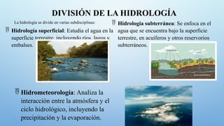 DIVISIÓN DE LA HIDROLOGÍA
La hidrología se divide en varias subdisciplinas:
 Hidrología superficial: Estudia el agua en la
superficie terrestre, incluyendo ríos, lagos y
embalses.
 Hidrología subterránea: Se enfoca en el
agua que se encuentra bajo la superficie
terrestre, en acuíferos y otros reservorios
subterráneos.
 Hidrometeorología: Analiza la
interacción entre la atmósfera y el
ciclo hidrológico, incluyendo la
precipitación y la evaporación.
 