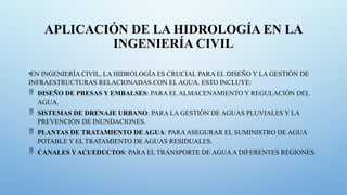 APLICACIÓN DE LA HIDROLOGÍA EN LA
INGENIERÍA CIVIL
•EN INGENIERÍA CIVIL, LA HIDROLOGÍA ES CRUCIAL PARA EL DISEÑO Y LA GESTIÓN DE
INFRAESTRUCTURAS RELACIONADAS CON EL AGUA. ESTO INCLUYE:
 DISEÑO DE PRESAS Y EMBALSES: PARA EL ALMACENAMIENTO Y REGULACIÓN DEL
AGUA.
 SISTEMAS DE DRENAJE URBANO: PARA LA GESTIÓN DE AGUAS PLUVIALES Y LA
PREVENCIÓN DE INUNDACIONES.
 PLANTAS DE TRATAMIENTO DE AGUA: PARAASEGURAR EL SUMINISTRO DE AGUA
POTABLE Y EL TRATAMIENTO DE AGUAS RESIDUALES.
 CANALES Y ACUEDUCTOS: PARA EL TRANSPORTE DE AGUAA DIFERENTES REGIONES.
 