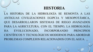 HISTORIA
LA HISTORIA DE LA HIDROLOGÍA SE REMONTA A LAS
ANTIGUAS CIVILIZACIONES EGIPCIA Y MESOPOTÁMICA,
QUE DESARROLLARON SISTEMAS DE RIEGO AVANZADOS
PARA LA AGRICULTURA. CON EL TIEMPO, LA HIDROLOGÍA
HA EVOLUCIONADO, INCORPORANDO PRINCIPIOS
CIENTÍFICOS Y TECNOLÓGICOS MODERNOS PARA ABORDAR
PROBLEMAS COMPLEJOS RELACIONADOS CON EL AGUA.
 