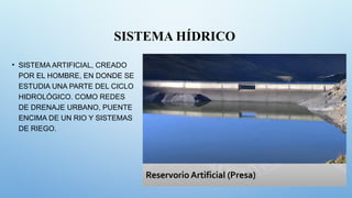 SISTEMA HÍDRICO
• SISTEMA ARTIFICIAL, CREADO
POR EL HOMBRE, EN DONDE SE
ESTUDIA UNA PARTE DEL CICLO
HIDROLÓGICO. COMO REDES
DE DRENAJE URBANO, PUENTE
ENCIMA DE UN RIO Y SISTEMAS
DE RIEGO.
 