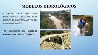 MODELOS HIDROLÓGICOS
•LOS MODELOS HIDROLÓGICOS SON
HERRAMIENTAS UTILIZADAS PARA
SIMULAR EL COMPORTAMIENTO DEL
CICLO HIDROLÓGICO.
•SE CLASIFICAN EN: MODELOS
ABSTRACTOS Y MODELOS FÍSICOS.
 