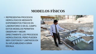 MODELOS FÍSICOS
• REPRESENTAN PROCESOS
HIDROLÓGICOS MEDIANTE
EXPERIMENTOS FÍSICOS EN
LABORATORIO O EN EL CAMPO.
ESTOS MODELOS PERMITEN
OBSERVAR Y MEDIR
DIRECTAMENTE LOS PROCESOS
HIDROLÓGICOS, PERO PUEDEN
SER COSTOSOS Y LIMITADOS EN
SU APLICABILIDAD A GRAN
ESCALA.
 