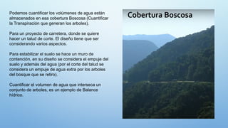 Podemos cuantificar los volúmenes de agua están
almacenados en esa cobertura Boscosa (Cuantificar
la Transpiración que generan los arboles).
Para un proyecto de carretera, donde se quiere
hacer un talud de corte. El diseño tiene que ser
considerando varios aspectos.
Para estabilizar el suelo se hace un muro de
contención, en su diseño se considera el empuje del
suelo y además del agua (por el corte del talud se
considera un empuje de agua extra por los arboles
del bosque que se retiro).
Cuantificar el volumen de agua que interseca un
conjunto de arboles, es un ejemplo de Balance
hídrico.
 