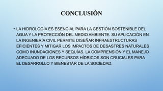CONCLUSIÓN
• LA HIDROLOGÍA ES ESENCIAL PARA LA GESTIÓN SOSTENIBLE DEL
AGUA Y LA PROTECCIÓN DEL MEDIO AMBIENTE. SU APLICACIÓN EN
LA INGENIERÍA CIVIL PERMITE DISEÑAR INFRAESTRUCTURAS
EFICIENTES Y MITIGAR LOS IMPACTOS DE DESASTRES NATURALES
COMO INUNDACIONES Y SEQUÍAS. LA COMPRENSIÓN Y EL MANEJO
ADECUADO DE LOS RECURSOS HÍDRICOS SON CRUCIALES PARA
EL DESARROLLO Y BIENESTAR DE LA SOCIEDAD.
 