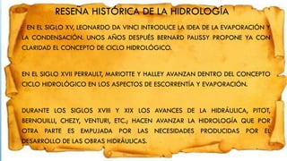 RESEÑA HISTÓRICA DE LA HIDROLOGÍA
EN EL SIGLO XV, LEONARDO DA VINCI INTRODUCE LA IDEA DE LA EVAPORACIÓN Y
LA CONDENSACIÓN. UNOS AÑOS DESPUÉS BERNARD PALISSY PROPONE YA CON
CLARIDAD EL CONCEPTO DE CICLO HIDROLÓGICO.
EN EL SIGLO XVII PERRAULT, MARIOTTE Y HALLEY AVANZAN DENTRO DEL CONCEPTO
CICLO HIDROLÓGICO EN LOS ASPECTOS DE ESCORRENTÍA Y EVAPORACIÓN.
DURANTE LOS SIGLOS XVIII Y XIX LOS AVANCES DE LA HIDRÁULICA, PITOT,
BERNOUILLI, CHEZY, VENTURI, ETC.; HACEN AVANZAR LA HIDROLOGÍA QUE POR
OTRA PARTE ES EMPUJADA POR LAS NECESIDADES PRODUCIDAS POR EL
DESARROLLO DE LAS OBRAS HIDRÁULICAS.
 