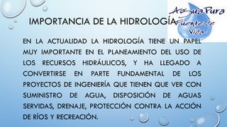 IMPORTANCIA DE LA HIDROLOGÍA
EN LA ACTUALIDAD LA HIDROLOGÍA TIENE UN PAPEL
MUY IMPORTANTE EN EL PLANEAMIENTO DEL USO DE
LOS RECURSOS HIDRÁULICOS, Y HA LLEGADO A
CONVERTIRSE EN PARTE FUNDAMENTAL DE LOS
PROYECTOS DE INGENIERÍA QUE TIENEN QUE VER CON
SUMINISTRO DE AGUA, DISPOSICIÓN DE AGUAS
SERVIDAS, DRENAJE, PROTECCIÓN CONTRA LA ACCIÓN
DE RÍOS Y RECREACIÓN.
 