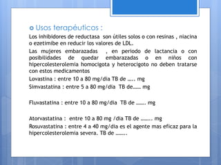  Usos terapéuticos :
Los inhibidores de reductasa son útiles solos o con resinas , niacina
o ezetimibe en reducir los valores de LDL.
Las mujeres embarazadas , en periodo de lactancia o con
posibilidades de quedar embarazadas o en niños con
hipercolesterolemia homocigota y heterocigoto no deben tratarse
con estos medicamentos
Lovastina : entre 10 a 80 mg/dia TB de ….. mg
Simvastatina : entre 5 a 80 mg/dia TB de…… mg
Fluvastatina : entre 10 a 80 mg/dia TB de ……. mg
Atorvastatina : entre 10 a 80 mg /dia TB de …….. mg
Rosuvastatina : entre 4 a 40 mg/dia es el agente mas eficaz para la
hipercolesterolemia severa. TB de ……..
 