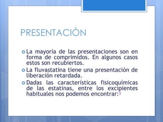 PRESENTACIÒN
 La mayoría de las presentaciones son en
forma de comprimidos. En algunos casos
estos son recubiertos.
 La fluvastatina tiene una presentación de
liberación retardada.
 Dadas las características fisicoquímicas
de las estatinas, entre los excipientes
habituales nos podemos encontrar:5
 