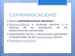 CONTRAINDICACIONES
 Serán contraindicaciones absolutas:95
 Hipersensibilidad a cualquier estatina o a
algunos de los excipientes de las
presentaciones comerciales.
 Hepatopatía activa o elevaciones persistentes
e inexplicables de las transaminasas séricas
 Embarazo y lactancia.
 
