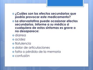  ¿Cuáles son los efectos secundarios que
podría provocar este medicamento?
 La atorvastatina puede ocasionar efectos
secundarios. Informe a su médico si
cualquiera de estos síntomas es grave o
no desaparece:
 diarrea
 acidez
 flatulencia
 dolor de articulaciones
 falta o pérdida de la memoria
 confusión
 