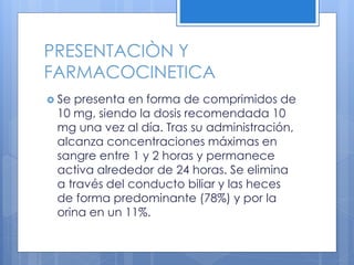 PRESENTACIÒN Y
FARMACOCINETICA
 Se presenta en forma de comprimidos de
10 mg, siendo la dosis recomendada 10
mg una vez al día. Tras su administración,
alcanza concentraciones máximas en
sangre entre 1 y 2 horas y permanece
activa alrededor de 24 horas. Se elimina
a través del conducto biliar y las heces
de forma predominante (78%) y por la
orina en un 11%.
 