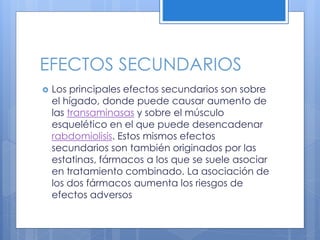 EFECTOS SECUNDARIOS
 Los principales efectos secundarios son sobre
el hígado, donde puede causar aumento de
las transaminasas y sobre el músculo
esquelético en el que puede desencadenar
rabdomiolisis. Estos mismos efectos
secundarios son también originados por las
estatinas, fármacos a los que se suele asociar
en tratamiento combinado. La asociación de
los dos fármacos aumenta los riesgos de
efectos adversos
 