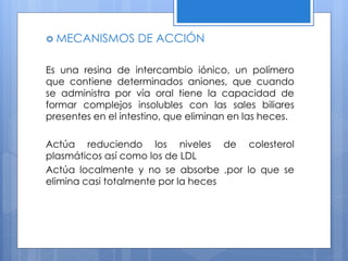  MECANISMOS DE ACCIÓN
Es una resina de intercambio iónico, un polímero
que contiene determinados aniones, que cuando
se administra por vía oral tiene la capacidad de
formar complejos insolubles con las sales biliares
presentes en el intestino, que eliminan en las heces.
Actúa reduciendo los niveles de colesterol
plasmáticos así como los de LDL
Actúa localmente y no se absorbe ,por lo que se
elimina casi totalmente por la heces
 