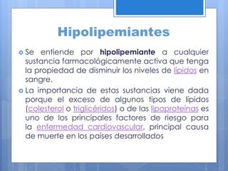 Hipolipemiantes
 Se entiende por hipolipemiante a cualquier
sustancia farmacológicamente activa que tenga
la propiedad de disminuir los niveles de lípidos en
sangre.
 La importancia de estas sustancias viene dada
porque el exceso de algunos tipos de lípidos
(colesterol o triglicéridos) o de las lipoproteínas es
uno de los principales factores de riesgo para
la enfermedad cardiovascular, principal causa
de muerte en los países desarrollados
 