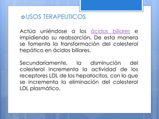 USOS TERAPEUTICOS
Actúa uniéndose a los ácidos biliares e
impidiendo su reabsorción. De esta manera
se fomenta la transformación del colesterol
hepático en ácidos biliares.
Secundariamente, la disminución del
colesterol incrementa la actividad de los
receptores LDL de los hepatocitos, con lo que
se incrementa la eliminación del colesterol
LDL plasmático.
 
