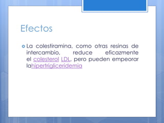 Efectos
 La colestiramina, como otras resinas de
intercambio, reduce eficazmente
el colesterol LDL, pero pueden empeorar
lahipertrigliceridemia
 