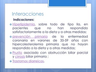 Interacciones
Indicaciones:
 Hiperlipidemia, sobre todo de tipo IIa, en
pacientes que no han respondido
satisfactoriamente a la dieta y a otras medidas;
 prevención primaria de la enfermedad
coronaria en varones de 35-59 años con
hipercolesterolemia primaria que no hayan
respondido a la dieta y a otras medidas;
 Prurito asociado con obstrucción biliar parcial
y cirrosis biliar primaria ;
 Trastornos diarreicos.
 