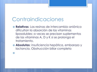 Contraindicaciones
 Relativas: Las resinas de intercambio aniónico
dificultan la absorción de las vitaminas
liposolubles; a veces se precisan suplementos
de las vitaminas A, D y K si se prolonga el
tratamiento.
 Absolutas: insuficiencia hepática, embarazo y
lactancia. Obstrucción biliar completa

 