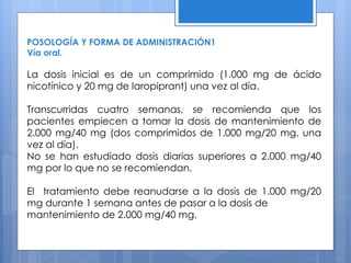 POSOLOGÍA Y FORMA DE ADMINISTRACIÓN1
Vía oral.
La dosis inicial es de un comprimido (1.000 mg de ácido
nicotínico y 20 mg de laropiprant) una vez al día.
Transcurridas cuatro semanas, se recomienda que los
pacientes empiecen a tomar la dosis de mantenimiento de
2.000 mg/40 mg (dos comprimidos de 1.000 mg/20 mg, una
vez al día).
No se han estudiado dosis diarias superiores a 2.000 mg/40
mg por lo que no se recomiendan.
El tratamiento debe reanudarse a la dosis de 1.000 mg/20
mg durante 1 semana antes de pasar a la dosis de
mantenimiento de 2.000 mg/40 mg.
 