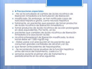  ►Precauciones especiales
 - No se ha estudiado el cambio de ácido nicotínico de
liberación inmediata a la formulación de liberación
 modificada. Sin embargo, se han notificado casos de
toxicidad hepática grave, como necrosis hepática
 fulminante, en pacientes que pasaron de tomar productos
de ácido nicotínico de liberación inmediata a
 tomar productos de ácido nicotínico de acción prolongada
en dosis equivalentes. Por tanto, en los
 pacientes que cambien de ácido nicotínico de liberación
inmediata a la asociación ácido
 nicotínico/laropiprant de liberación modificada, la dosis
inicial debe ser 1.000 mg/20 mg.
 - Debe usarse con precaución en los pacientes que
consumen grandes cantidades de alcohol y en los
 que tienen antecedentes de hepatopatías.
 - Se recomienda hacer pruebas de la función hepática
antes del inicio del tratamiento, cada 6 a 12
 semanas durante el primer año de tratamiento y
periódicamente en los años siguientes
 